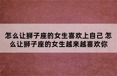 怎么让狮子座的女生喜欢上自己 怎么让狮子座的女生越来越喜欢你